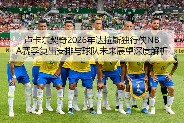 卢卡东契奇2026年达拉斯独行侠NBA赛季复出安排与球队未来展望深度解析
