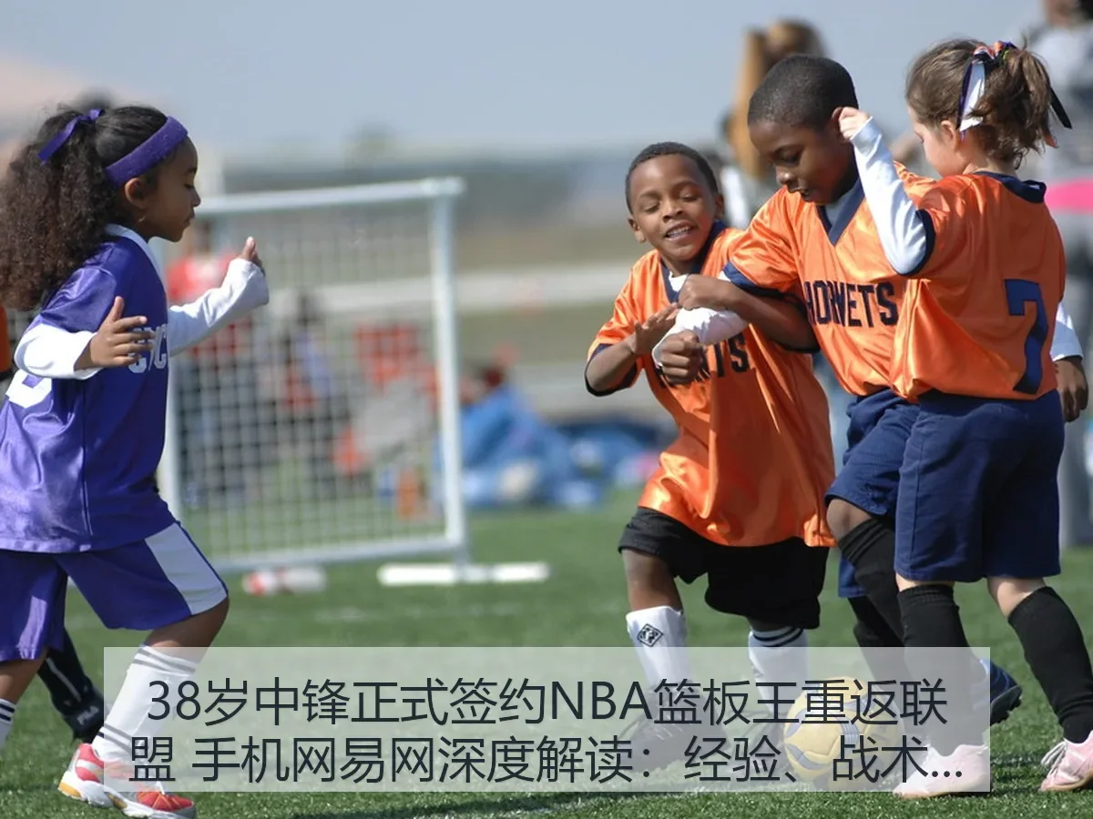 38岁中锋正式签约NBA篮板王重返联盟 手机网：经验、战术与风险观察